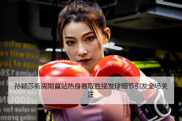 孙颖莎新周期首站热身赛取胜接发球细节引发全场关注